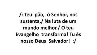 /: Teu pão, ó Senhor, nos
sustenta,/ Na luta de um
mundo melhor./ O teu
Evangelho transforma! Tu és
nosso Deus Salvador! :/
 