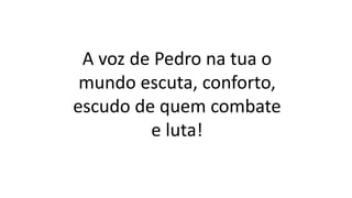 A voz de Pedro na tua o
mundo escuta, conforto,
escudo de quem combate
e luta!
 