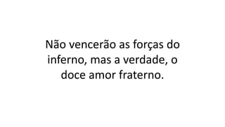 Não vencerão as forças do
inferno, mas a verdade, o
doce amor fraterno.
 
