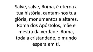 Salve, salve, Roma, é eterna a
tua história, cantam-nos tua
glória, monumentos e altares.
Roma dos Apóstolos, mãe e
mestra da verdade. Roma,
toda a cristandade, o mundo
espera em ti.
 