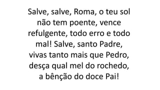 Salve, salve, Roma, o teu sol
não tem poente, vence
refulgente, todo erro e todo
mal! Salve, santo Padre,
vivas tanto mais que Pedro,
desça qual mel do rochedo,
a bênção do doce Pai!
 
