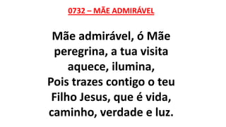 0732 – MÃE ADMIRÁVEL
Mãe admirável, ó Mãe
peregrina, a tua visita
aquece, ilumina,
Pois trazes contigo o teu
Filho Jesus, que é vida,
caminho, verdade e luz.
 