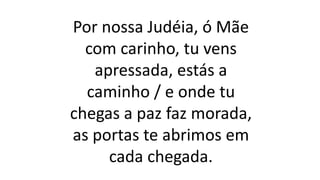 Por nossa Judéia, ó Mãe
com carinho, tu vens
apressada, estás a
caminho / e onde tu
chegas a paz faz morada,
as portas te abrimos em
cada chegada.
 