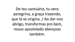 De teu santuário, tu vens
peregrina, a graça trazendo,
que lá se origina. / Ao dar-nos
abrigo, transformas pro bem,
nosso apostolado abençoas
também.
 