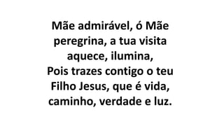 Mãe admirável, ó Mãe
peregrina, a tua visita
aquece, ilumina,
Pois trazes contigo o teu
Filho Jesus, que é vida,
caminho, verdade e luz.
 