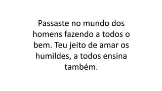 Passaste no mundo dos
homens fazendo a todos o
bem. Teu jeito de amar os
humildes, a todos ensina
também.
 