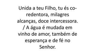 Unida a teu Filho, tu és co-
redentora, milagres
alcanças, doce intercessora.
/ A água é mudada em
vinho de amor, também de
esperança e de fé no
Senhor.
 