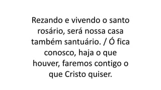 Rezando e vivendo o santo
rosário, será nossa casa
também santuário. / Ó fica
conosco, haja o que
houver, faremos contigo o
que Cristo quiser.
 