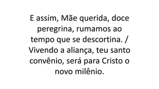 E assim, Mãe querida, doce
peregrina, rumamos ao
tempo que se descortina. /
Vivendo a aliança, teu santo
convênio, será para Cristo o
novo milênio.
 