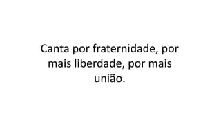 Canta por fraternidade, por
mais liberdade, por mais
união.
 