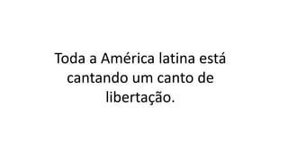 Toda a América latina está
cantando um canto de
libertação.
 