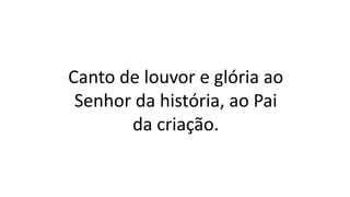 Canto de louvor e glória ao
Senhor da história, ao Pai
da criação.
 