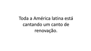 Toda a América latina está
cantando um canto de
renovação.
 
