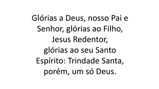 Glórias a Deus, nosso Pai e
Senhor, glórias ao Filho,
Jesus Redentor,
glórias ao seu Santo
Espírito: Trindade Santa,
porém, um só Deus.
 