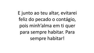 E junto ao teu altar, evitarei
feliz do pecado o contágio,
pois minh’alma em ti quer
para sempre habitar. Para
sempre habitar!
 