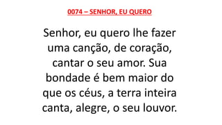 0074 – SENHOR, EU QUERO
Senhor, eu quero lhe fazer
uma canção, de coração,
cantar o seu amor. Sua
bondade é bem maior do
que os céus, a terra inteira
canta, alegre, o seu louvor.
 