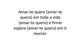 Amar-te quero (amar-te
quero) em toda a vida
(amar-te quero) e firme
espero (amar-te quero) em ti
morrer.
 