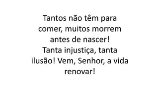 Tantos não têm para
comer, muitos morrem
antes de nascer!
Tanta injustiça, tanta
ilusão! Vem, Senhor, a vida
renovar!
 