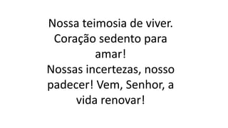 Nossa teimosia de viver.
Coração sedento para
amar!
Nossas incertezas, nosso
padecer! Vem, Senhor, a
vida renovar!
 