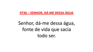 0736 – SENHOR, DÁ-ME DESSA ÁGUA
Senhor, dá-me dessa água,
fonte de vida que sacia
todo ser.
 