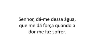 Senhor, dá-me dessa água,
que me dá força quando a
dor me faz sofrer.
 