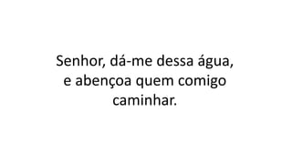 Senhor, dá-me dessa água,
e abençoa quem comigo
caminhar.
 
