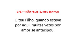 0737 – NÃO PEDISTE, MEU SENHOR
O teu Filho, quando esteve
por aqui, muitas vezes por
amor se antecipou.
 