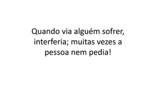 Quando via alguém sofrer,
interferia; muitas vezes a
pessoa nem pedia!
 