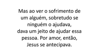 Mas ao ver o sofrimento de
um alguém, sobretudo se
ninguém o ajudava,
dava um jeito de ajudar essa
pessoa. Por amor, então,
Jesus se antecipava.
 