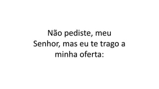 Não pediste, meu
Senhor, mas eu te trago a
minha oferta:
 