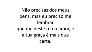 Não precisas dos meus
bens, mas eu preciso me
lembrar
que me deste o teu amor, e
a tua graça é mais que
certa.
 