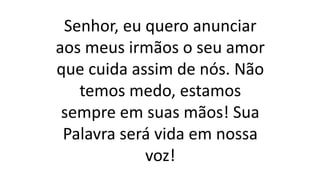 Senhor, eu quero anunciar
aos meus irmãos o seu amor
que cuida assim de nós. Não
temos medo, estamos
sempre em suas mãos! Sua
Palavra será vida em nossa
voz!
 