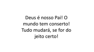 Deus é nosso Pai! O
mundo tem conserto!
Tudo mudará, se for do
jeito certo!
 