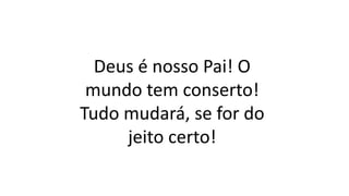 Deus é nosso Pai! O
mundo tem conserto!
Tudo mudará, se for do
jeito certo!
 