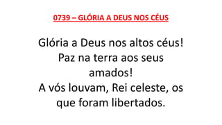 0739 – GLÓRIA A DEUS NOS CÉUS
Glória a Deus nos altos céus!
Paz na terra aos seus
amados!
A vós louvam, Rei celeste, os
que foram libertados.
 