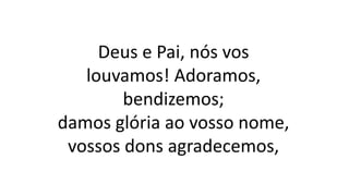Deus e Pai, nós vos
louvamos! Adoramos,
bendizemos;
damos glória ao vosso nome,
vossos dons agradecemos,
 