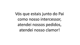Vós que estais junto do Pai
como nosso intercessor,
atendei nossos pedidos,
atendei nosso clamor!
 