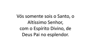 Vós somente sois o Santo, o
Altíssimo Senhor,
com o Espírito Divino, de
Deus Pai no esplendor.
 