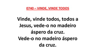0740 – VINDE, VINDE TODOS
Vinde, vinde todos, todos a
Jesus, vede-o no madeiro
áspero da cruz.
Vede-o no madeiro áspero
da cruz.
 