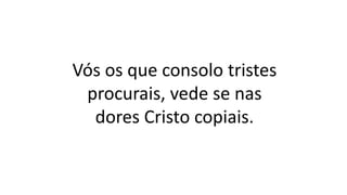 Vós os que consolo tristes
procurais, vede se nas
dores Cristo copiais.
 