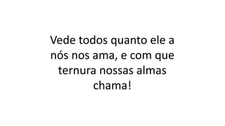 Vede todos quanto ele a
nós nos ama, e com que
ternura nossas almas
chama!
 