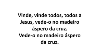 Vinde, vinde todos, todos a
Jesus, vede-o no madeiro
áspero da cruz.
Vede-o no madeiro áspero
da cruz.
 