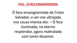 0741 – Ó FACE ENSANGÜENTADA
Ó face ensangüentada de Cristo
Salvador, o ver-vos ultrajada
nos causa imensa dor. – Ó face
iluminada, no eterno
resplendor, agora maltratada
com tanto desamor.
 