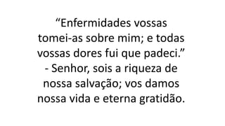 “Enfermidades vossas
tomei-as sobre mim; e todas
vossas dores fui que padeci.”
- Senhor, sois a riqueza de
nossa salvação; vos damos
nossa vida e eterna gratidão.
 