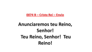 0074 B – Cristo Rei – Envio
Anunciaremos teu Reino,
Senhor!
Teu Reino, Senhor! Teu
Reino!
 