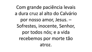 Com grande paciência levais
a dura cruz al alto do Calvário
por nosso amor, Jesus. –
Sofrestes, inocente, Senhor,
por todos nós; e a vida
recebemos por morte tão
atroz.
 