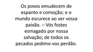 Os povos emudecem de
espanto e comoção; e o
mundo escurece ao ver vossa
paixão. – Vós fostes
esmagado por nossa
salvação; de todos os
pecados pedimo-vos perdão.
 