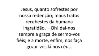 Jesus, quanto sofrestes por
nossa redenção; maus tratos
recebestes da humana
ingratidão. – Oh! dai-nos
sempre a graça de sermo-vos
fiéis; e a morte, enfim, nos faça
gozar-vos lá nos céus.
 