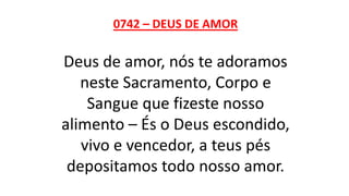 0742 – DEUS DE AMOR
Deus de amor, nós te adoramos
neste Sacramento, Corpo e
Sangue que fizeste nosso
alimento – És o Deus escondido,
vivo e vencedor, a teus pés
depositamos todo nosso amor.
 
