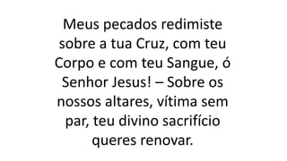 Meus pecados redimiste
sobre a tua Cruz, com teu
Corpo e com teu Sangue, ó
Senhor Jesus! – Sobre os
nossos altares, vítima sem
par, teu divino sacrifício
queres renovar.
 